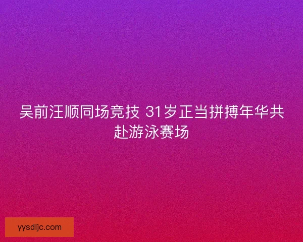 吴前汪顺同场竞技 31岁正当拼搏年华共赴游泳赛场
