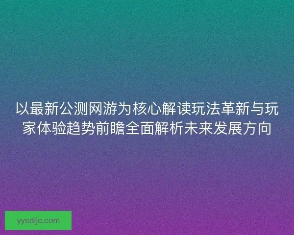 以最新公测网游为核心解读玩法革新与玩家体验趋势前瞻全面解析未来发展方向