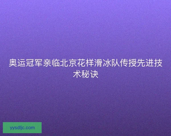 奥运冠军亲临北京花样滑冰队传授先进技术秘诀