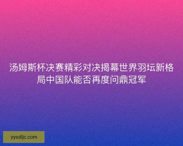 汤姆斯杯决赛精彩对决揭幕世界羽坛新格局中国队能否再度问鼎冠军
