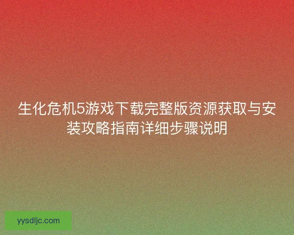 生化危机5游戏下载完整版资源获取与安装攻略指南详细步骤说明