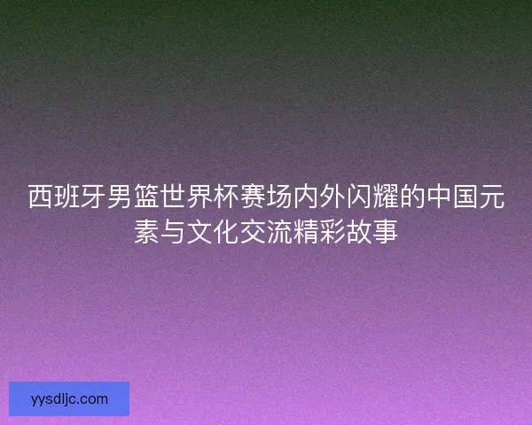 西班牙男篮世界杯赛场内外闪耀的中国元素与文化交流精彩故事