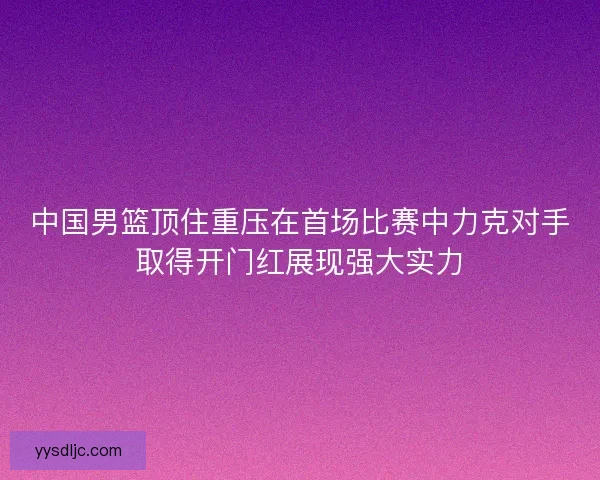 中国男篮顶住重压在首场比赛中力克对手取得开门红展现强大实力